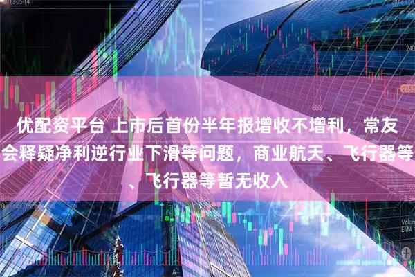 优配资平台 上市后首份半年报增收不增利，常友科技业绩会释疑净利逆行业下滑等问题，商业航天、飞行器等暂无收入