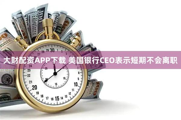 大财配资APP下载 美国银行CEO表示短期不会离职