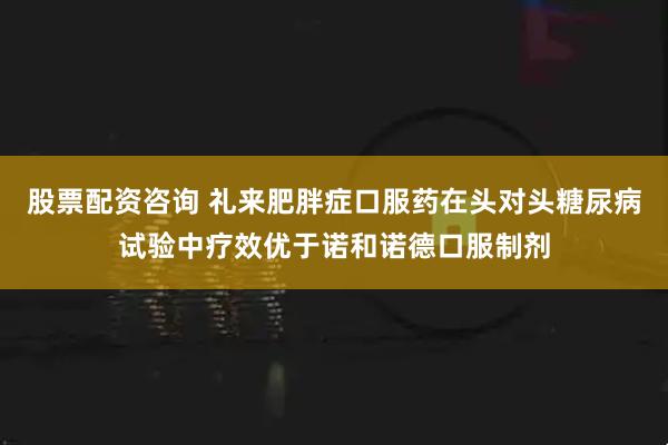 股票配资咨询 礼来肥胖症口服药在头对头糖尿病试验中疗效优于诺和诺德口服制剂