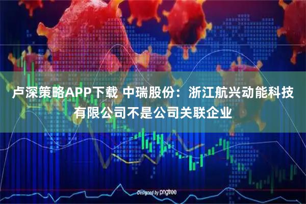 卢深策略APP下载 中瑞股份：浙江航兴动能科技有限公司不是公司关联企业