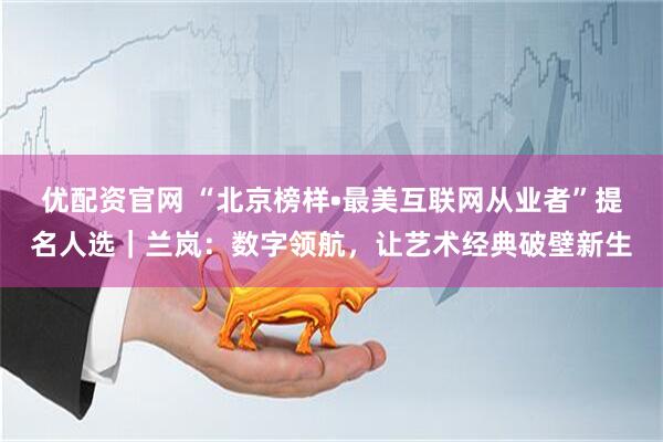 优配资官网 “北京榜样•最美互联网从业者”提名人选｜兰岚：数字领航，让艺术经典破壁新生