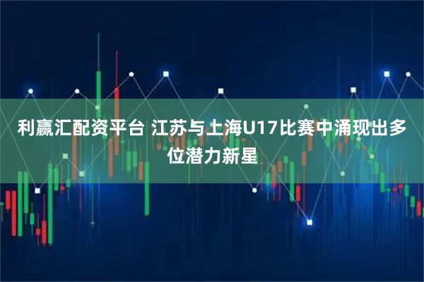 利赢汇配资平台 江苏与上海U17比赛中涌现出多位潜力新星