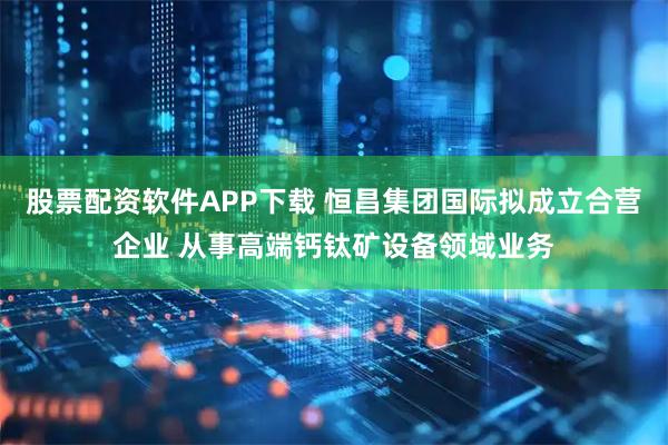 股票配资软件APP下载 恒昌集团国际拟成立合营企业 从事高端钙钛矿设备领域业务