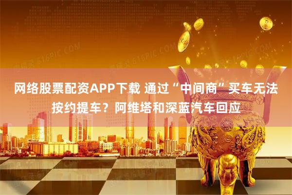 网络股票配资APP下载 通过“中间商”买车无法按约提车？阿维塔和深蓝汽车回应