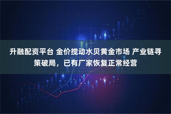 升融配资平台 金价搅动水贝黄金市场 产业链寻策破局，已有厂家恢复正常经营