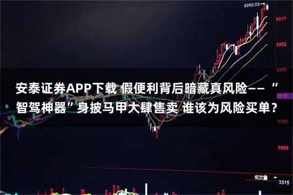 安泰证券APP下载 假便利背后暗藏真风险—— “智驾神器”身披马甲大肆售卖 谁该为风险买单？