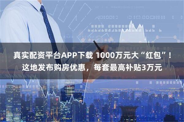 真实配资平台APP下载 1000万元大“红包”！这地发布购房优惠，每套最高补贴3万元