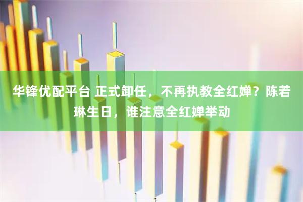 华锋优配平台 正式卸任，不再执教全红婵？陈若琳生日，谁注意全红婵举动