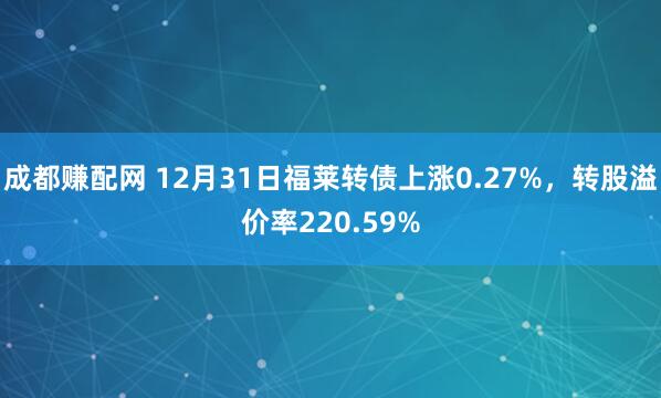 成都赚配网 12月31日福莱转债上涨0.27%，转股溢价率220.59%