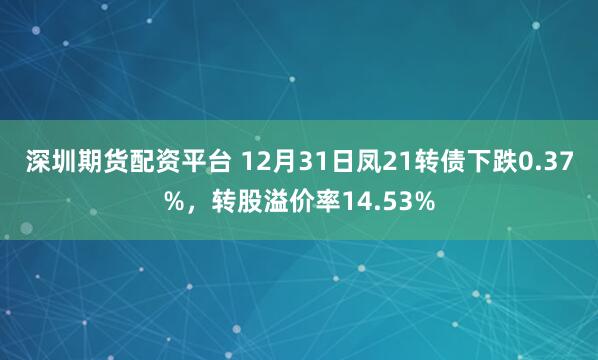 深圳期货配资平台 12月31日凤21转债下跌0.37%,转股溢价率14.53%