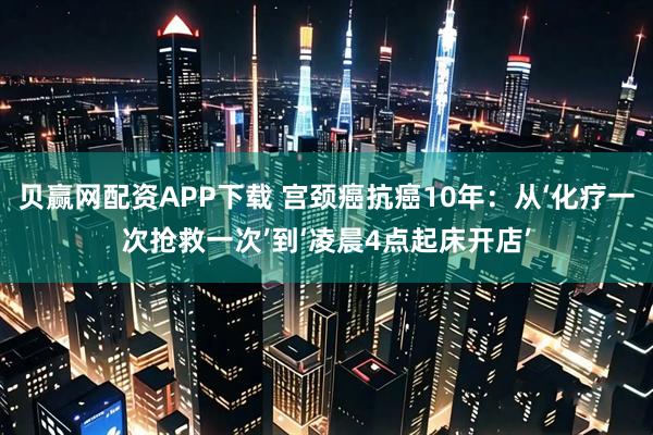 贝赢网配资APP下载 宫颈癌抗癌10年：从‘化疗一次抢救一次’到‘凌晨4点起床开店’