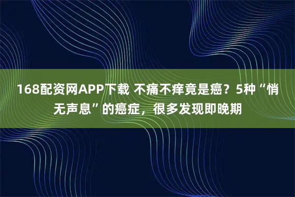168配资网APP下载 不痛不痒竟是癌？5种“悄无声息”的癌症，很多发现即晚期