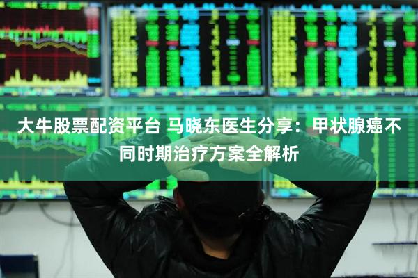 大牛股票配资平台 马晓东医生分享：甲状腺癌不同时期治疗方案全解析
