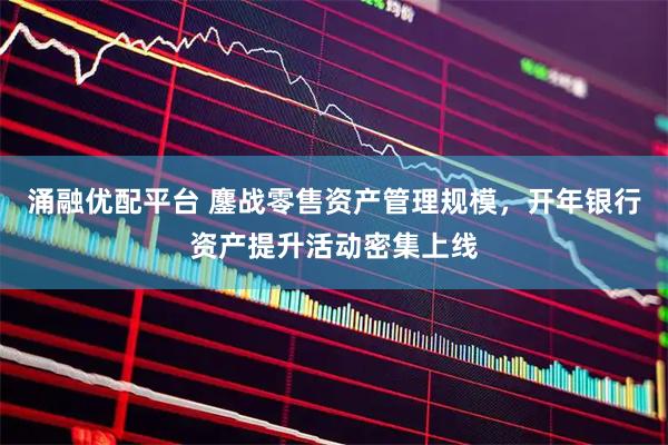 涌融优配平台 鏖战零售资产管理规模，开年银行资产提升活动密集上线