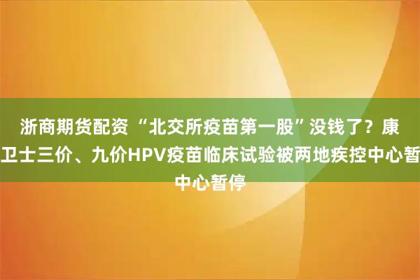 浙商期货配资 “北交所疫苗第一股”没钱了？康乐卫士三价、九价HPV疫苗临床试验被两地疾控中心暂停