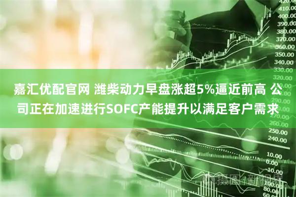 嘉汇优配官网 潍柴动力早盘涨超5%逼近前高 公司正在加速进行SOFC产能提升以满足客户需求