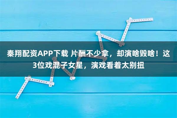 秦翔配资APP下载 片酬不少拿,却演啥毁啥!这3位戏混子女星,演戏看着太别扭