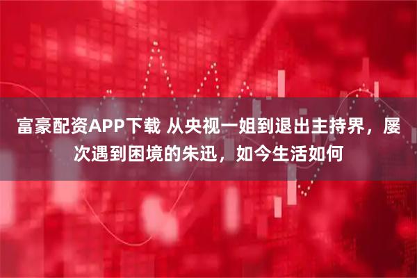 富豪配资APP下载 从央视一姐到退出主持界，屡次遇到困境的朱迅，如今生活如何