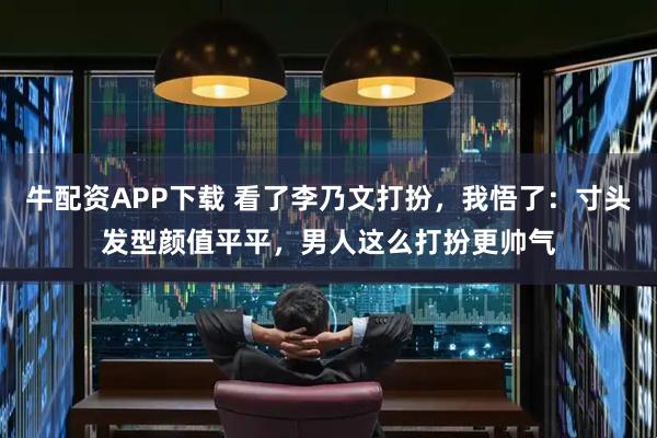 牛配资APP下载 看了李乃文打扮，我悟了：寸头发型颜值平平，男人这么打扮更帅气