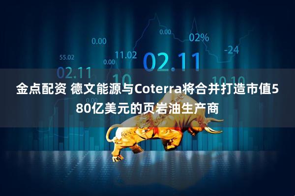 金点配资 德文能源与Coterra将合并打造市值580亿美元的页岩油生产商