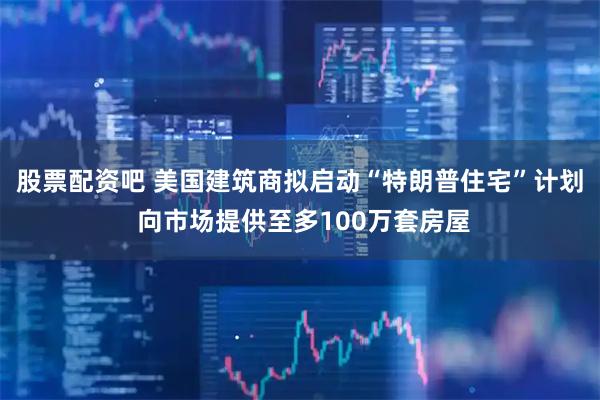 股票配资吧 美国建筑商拟启动“特朗普住宅”计划 向市场提供至多100万套房屋