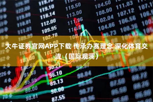 大牛证券官网APP下载 传承办赛理念 深化体育交流（国际观澜）