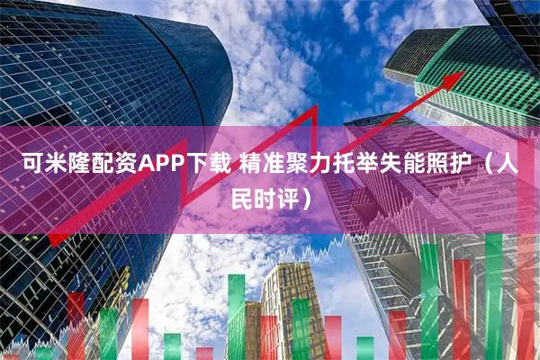 可米隆配资APP下载 精准聚力托举失能照护（人民时评）