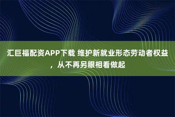汇巨福配资APP下载 维护新就业形态劳动者权益，从不再另眼相看做起