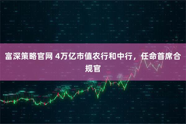 富深策略官网 4万亿市值农行和中行，任命首席合规官