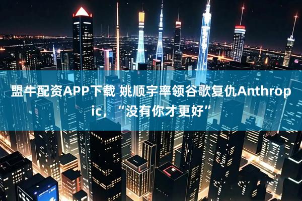 盟牛配资APP下载 姚顺宇率领谷歌复仇Anthropic,“没有你才更好”