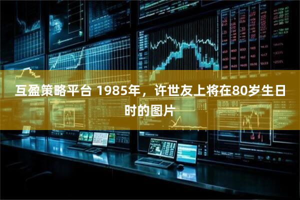 互盈策略平台 1985年，许世友上将在80岁生日时的图片