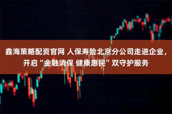 鑫海策略配资官网 人保寿险北京分公司走进企业，开启“金融消保 健康惠民”双守护服务