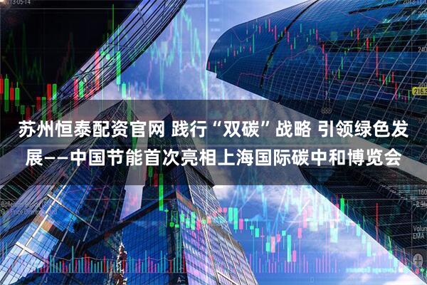 苏州恒泰配资官网 践行“双碳”战略 引领绿色发展——中国节能首次亮相上海国际碳中和博览会