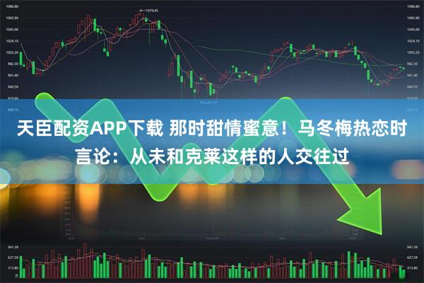 天臣配资APP下载 那时甜情蜜意！马冬梅热恋时言论：从未和克莱这样的人交往过