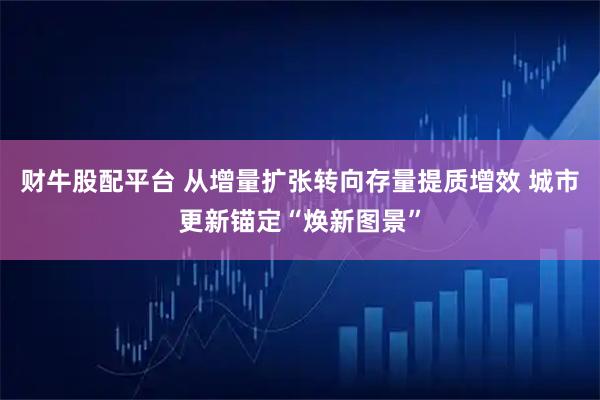 财牛股配平台 从增量扩张转向存量提质增效 城市更新锚定“焕新图景”