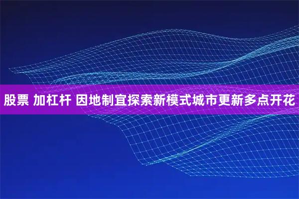 股票 加杠杆 因地制宜探索新模式城市更新多点开花