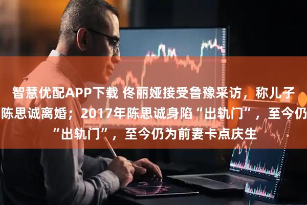 智慧优配APP下载 佟丽娅接受鲁豫采访，称儿子至今不知自己与陈思诚离婚；2017年陈思诚身陷“出轨门”，至今仍为前妻卡点庆生