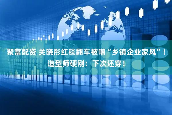 聚富配资 关晓彤红毯翻车被嘲“乡镇企业家风”！造型师硬刚：下次还穿！