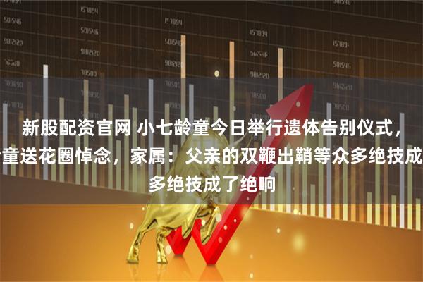 新股配资官网 小七龄童今日举行遗体告别仪式，六小龄童送花圈悼念，家属：父亲的双鞭出鞘等众多绝技成了绝响