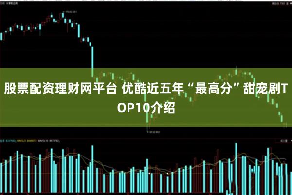 股票配资理财网平台 优酷近五年“最高分”甜宠剧TOP10介绍