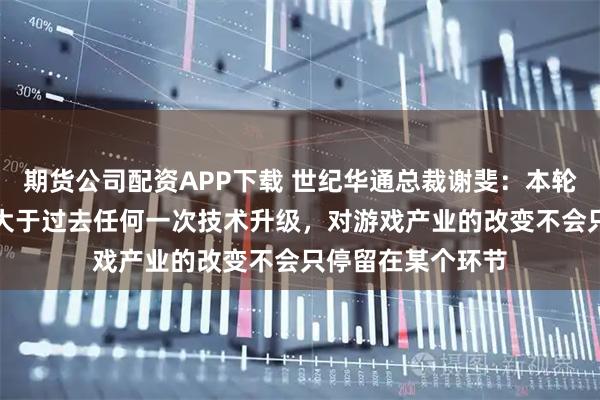 期货公司配资APP下载 世纪华通总裁谢斐：本轮AI变革影响力远大于过去任何一次技术升级，对游戏产业的改变不会只停留在某个环节