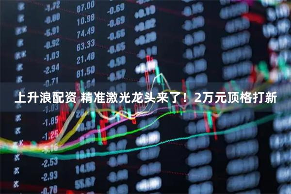 上升浪配资 精准激光龙头来了！2万元顶格打新